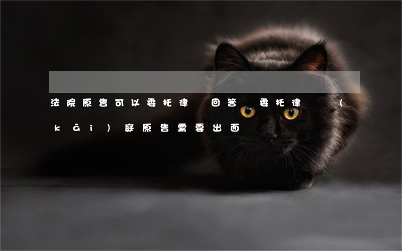 法院原告可以委托律師回答嗎(委托律師開(kāi)庭原告需要出面嗎)