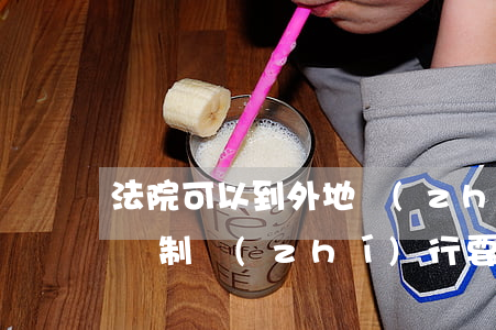 法院可以到外地執(zhí)行嗎(外地法院強制執(zhí)行要經(jīng)過本地法院嗎)