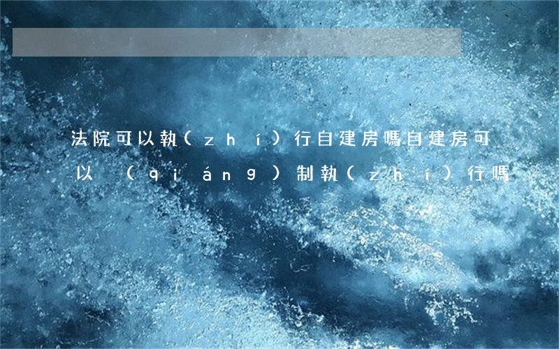 法院可以執(zhí)行自建房嗎(自建房可以強(qiáng)制執(zhí)行嗎)