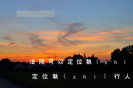 法院可以定位執(zhí)行人嗎(法院可以定位執(zhí)行人嗎)