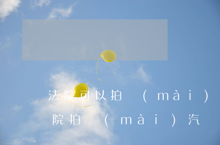 法院可以拍賣(mài)車(chē)嗎(法院拍賣(mài)汽車(chē)在哪里拍賣(mài))