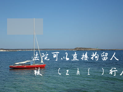 法院可以直接拘留人嗎(什么條件下可以拘留被執(zhí)行人)
