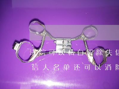法院可以私自解除失信黑名单吗(如果列入失信人名单,还可以消除吗)