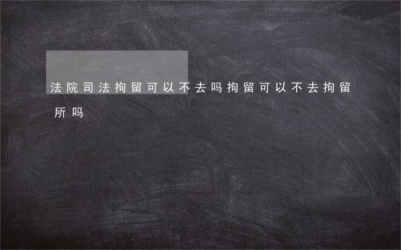 法院司法拘留可以不去吗(拘留可以不去拘留所吗)