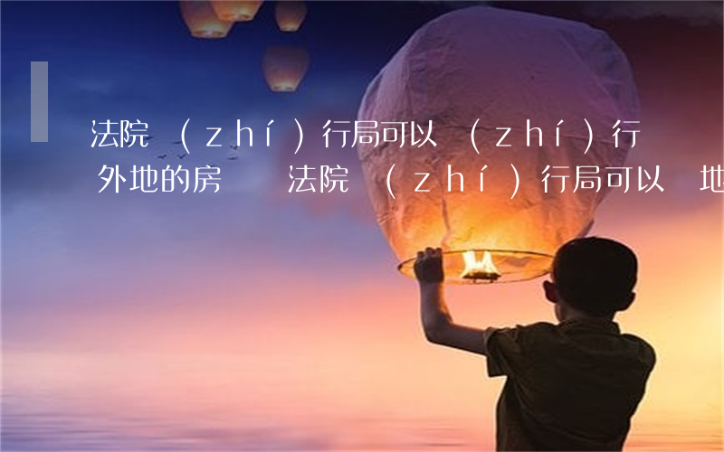 法院執(zhí)行局可以執(zhí)行外地的房產嗎(法院執(zhí)行局可以異地執(zhí)法嗎)