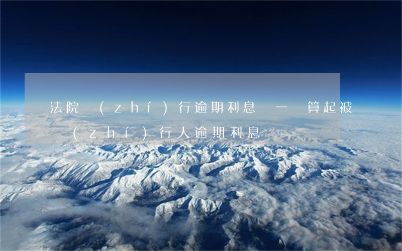 法院執(zhí)行逾期利息從一審算起 被執(zhí)行人逾期利息