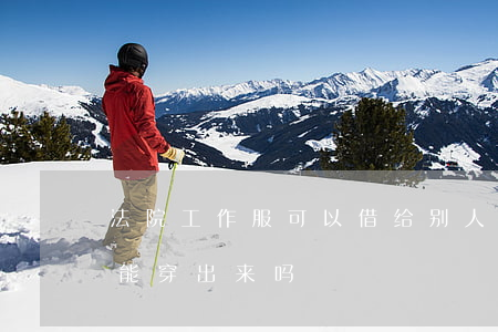 法院工作服可以借给别人穿吗(法院的工作服能穿出来吗)