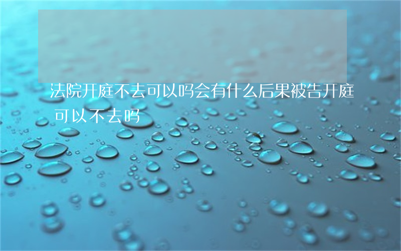 法院开庭不去可以吗会有什么后果(被告开庭可以不去吗)
