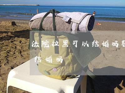 法院拉黑可以结婚吗(强制执行上黑名单可以结婚吗)
