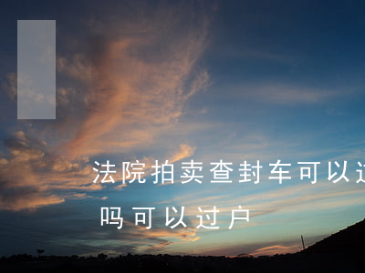 法院拍卖查封车可以过户吗(法院查封车能买吗?可以过户)