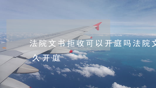 法院文书拒收可以开庭吗(法院文书送达后多久开庭)
