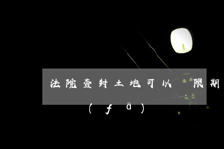 法院查封土地可以無限期嗎(查封的土地可以開發(fā)嗎)