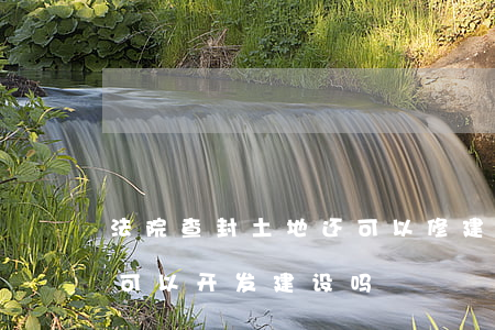 法院查封土地还可以修建吗(法院查封的土地可以开发建设吗)