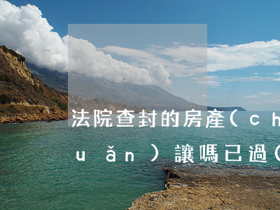 法院查封的房產(chǎn)可以轉(zhuǎn)讓嗎(已過(guò)戶(hù)的房產(chǎn)法院還能查封嗎)