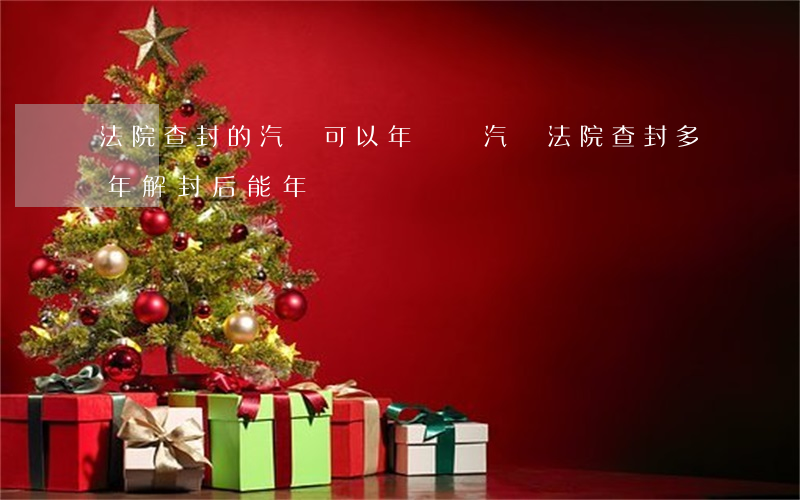 法院查封的汽車可以年審嗎(汽車法院查封多年解封后能年檢嗎?)