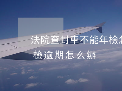 法院查封車不能年檢怎么辦（法院查封的車年檢逾期怎么辦）