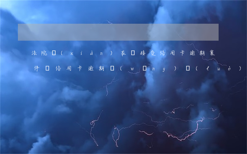 法院現(xiàn)在還接受信用卡逾期案件嗎（信用卡逾期網(wǎng)絡(luò)開庭）