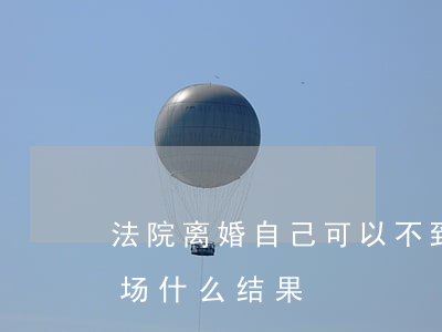 法院离婚自己可以不到现场吗(法院离婚不到场什么结果)