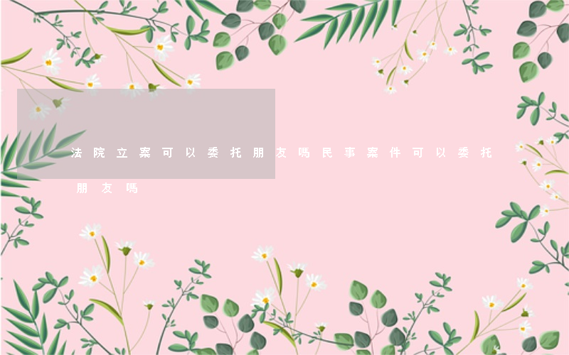 法院立案可以委托朋友嗎(民事案件可以委托朋友嗎)