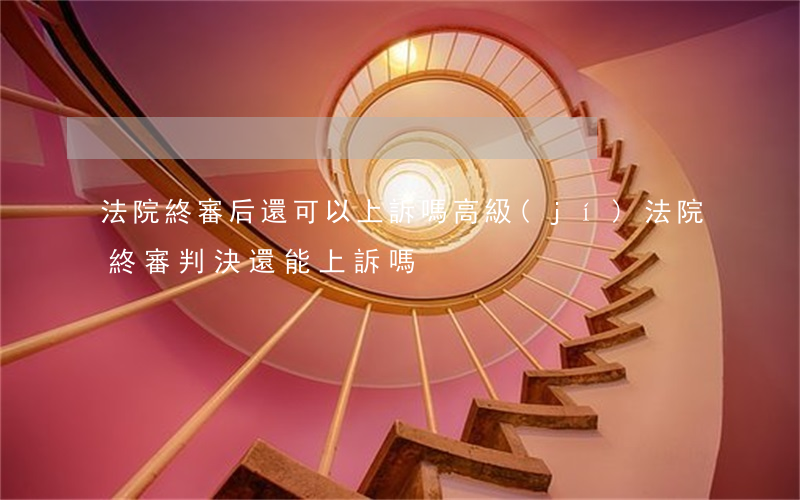 法院終審后還可以上訴嗎(高級(jí)法院終審判決還能上訴嗎)