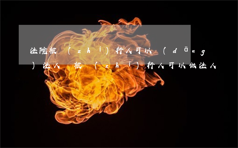 法院被執(zhí)行人可以當(dāng)法人嗎(被執(zhí)行人可以做法人嗎?)