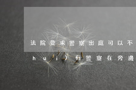 法院要求警察出庭可以不去嗎(法院開庭會(huì)有警察在旁邊嗎)
