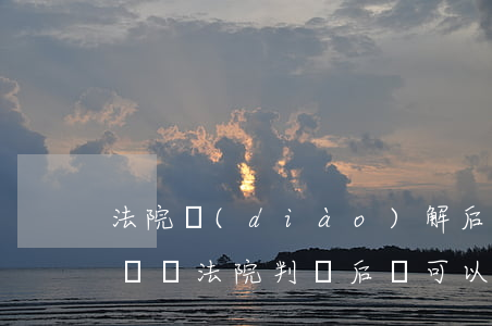 法院調(diào)解后可以再起訴嗎(民事糾紛法院判決后還可以調(diào)解嗎)