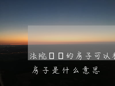 法院變賣的房子可以私底下買賣嗎(法院變賣房子是什么意思)