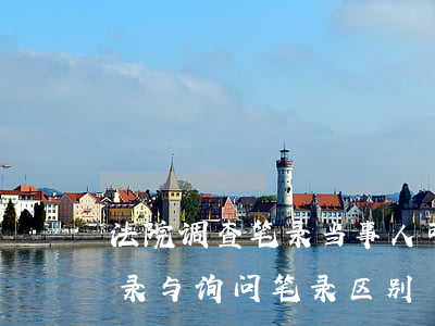 法院调查笔录当事人可以查看吗(法院调查笔录与询问笔录区别)