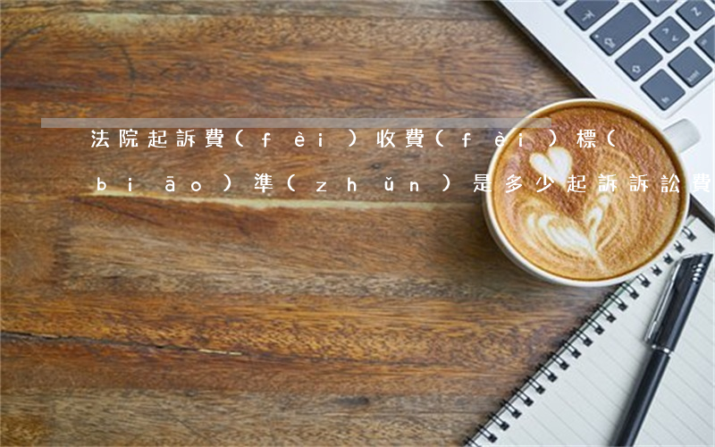 法院起訴費(fèi)收費(fèi)標(biāo)準(zhǔn)是多少(起訴訴訟費(fèi)是多少)