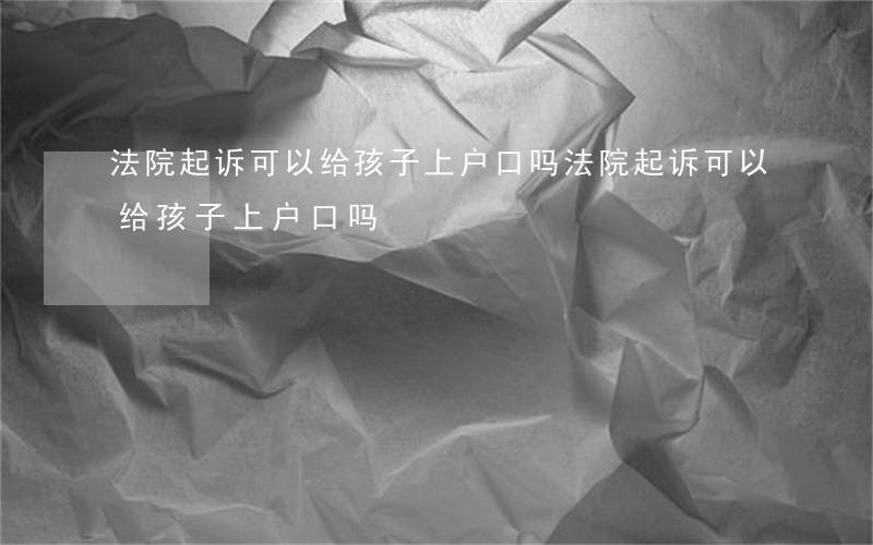 法院起诉可以给孩子上户口吗(法院起诉可以给孩子上户口吗)