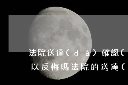法院送達(dá)確認(rèn)書寫了可以反悔嗎(法院的送達(dá)地址確認(rèn)書怎么寫)