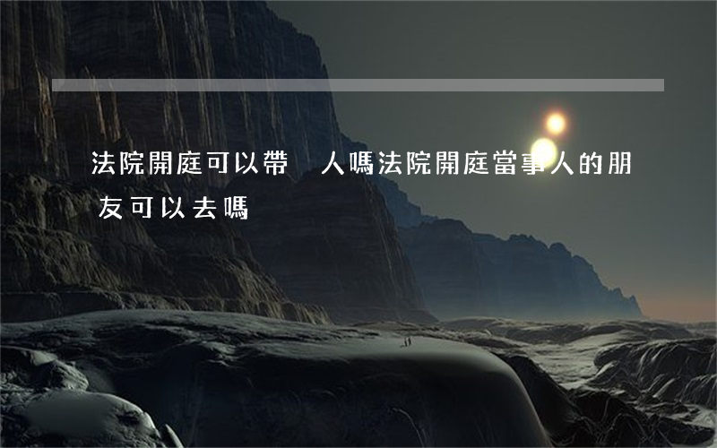 法院開庭可以帶別人嗎(法院開庭,當事人的朋友可以去嗎)