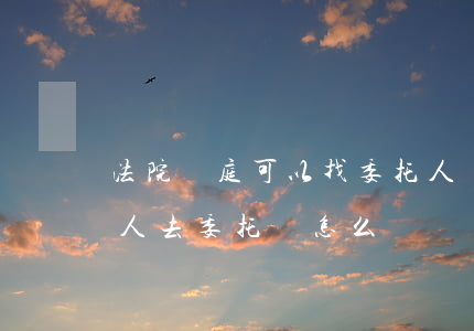 法院開庭可以找委托人嗎(法院開庭想委托別人去委托書怎么寫)