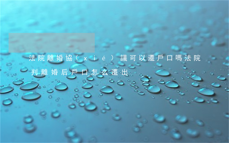 法院離婚協(xié)議可以遷戶口嗎(法院判離婚后,戶口怎么遷出)