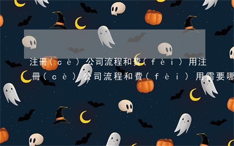 注冊(cè)公司流程和費(fèi)用(注冊(cè)公司流程和費(fèi)用,需要哪些條件)