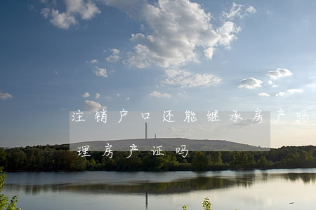 注销户口还能继承房产吗(户口注销了还能办理房产证吗)