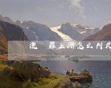 洗錢罪上游怎么判(反洗錢罪的上游犯罪)