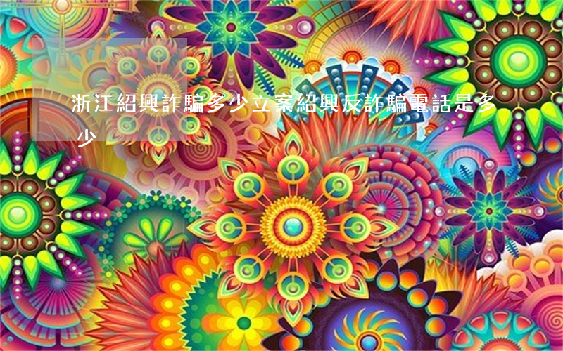 浙江紹興詐騙多少立案(紹興反詐騙電話是多少)