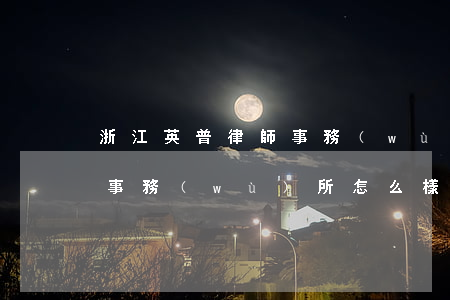 浙江英普律師事務(wù)所(浙江英普律師事務(wù)所怎么樣)