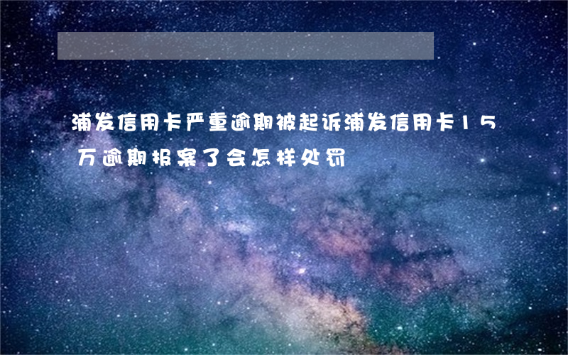 浦发信用卡严重逾期被起诉(浦发信用卡15万逾期报案了会怎样处罚)