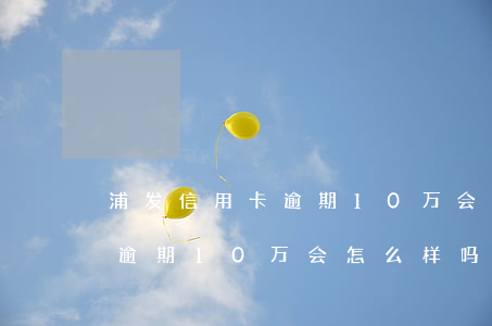 浦发信用卡逾期10万会怎么样(浦发信用卡逾期10万会怎么样吗)