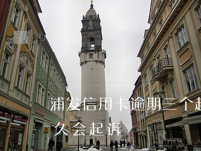 浦发信用卡逾期三个起诉(浦东信用卡逾期多久会起诉)