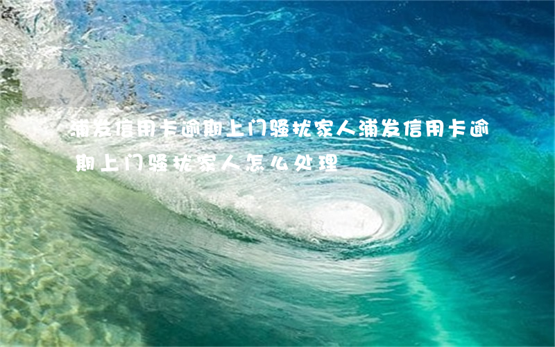 浦发信用卡逾期上门骚扰家人(浦发信用卡逾期上门骚扰家人怎么处理)