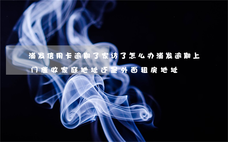浦发信用卡逾期了家访了怎么办(浦发逾期上门催收家庭地址还是外面租房地址)