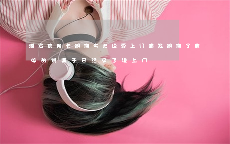 浦发信用卡逾期今天说要上门 浦发逾期了催收的说案子已经交了说上门