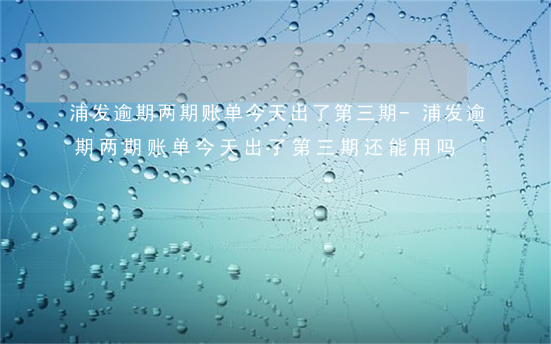 浦发逾期两期账单今天出了第三期-浦发逾期两期账单今天出了第三期还能用吗