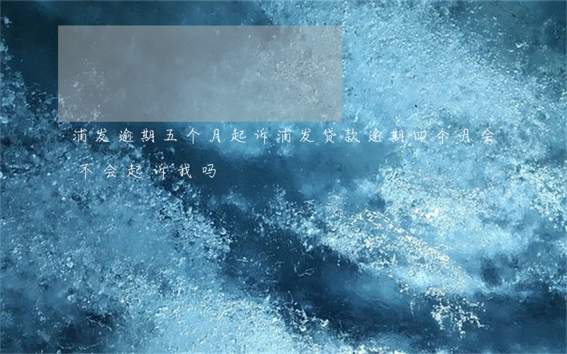 浦发逾期五个月起诉(浦发贷款逾期四个月会不会起诉我吗)