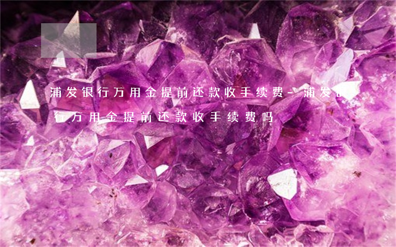 浦发银行万用金提前还款收手续费-浦发银行万用金提前还款收手续费吗