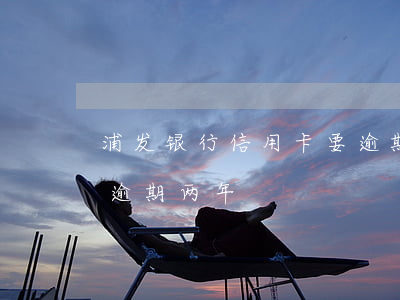浦发银行信用卡要逾期 浦发信用卡2000逾期两年